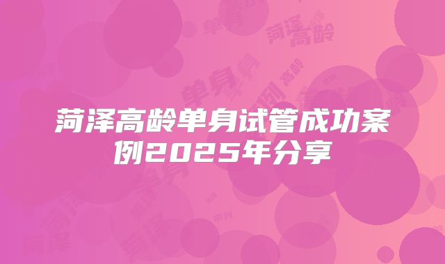 菏泽高龄单身试管成功案例2025年分享