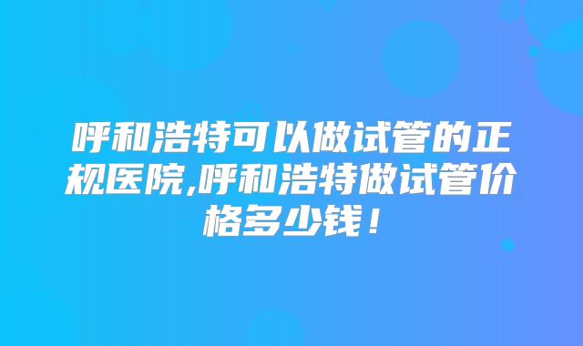 呼和浩特可以做试管的正规医院,呼和浩特做试管价格多少钱!