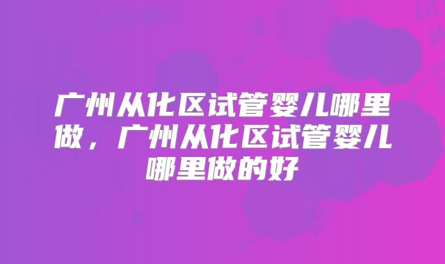 广州从化区试管婴儿哪里做，广州从化区试管婴儿哪里做的好
