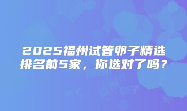 2025福州试管卵子精选排名前5家，你选对了吗？