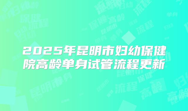 2025年昆明市妇幼保健院高龄单身试管流程更新