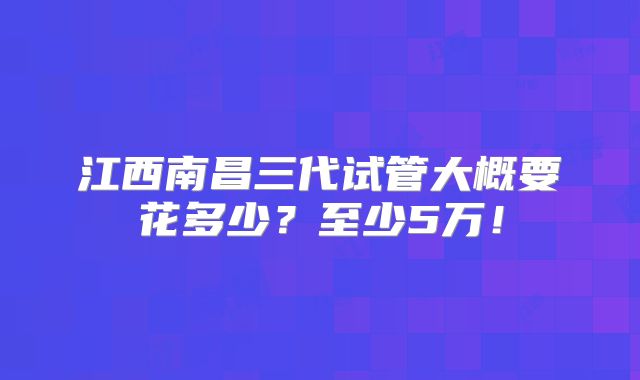 江西南昌三代试管大概要花多少?至少5万!