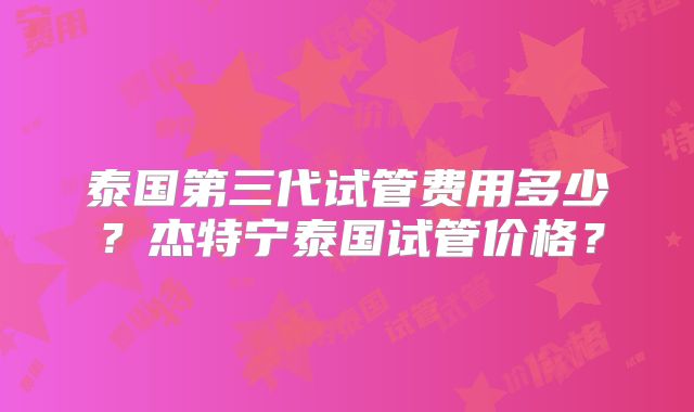 泰国第三代试管费用多少？杰特宁泰国试管价格？