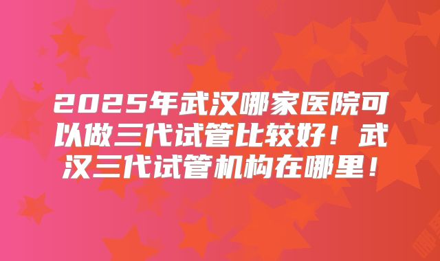 2025年武汉哪家医院可以做三代试管比较好！武汉三代试管机构在哪里！