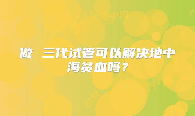 做 三代试管可以解决地中海贫血吗？