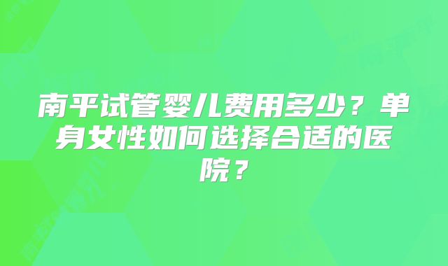 南平试管婴儿费用多少？单身女性如何选择合适的医院？