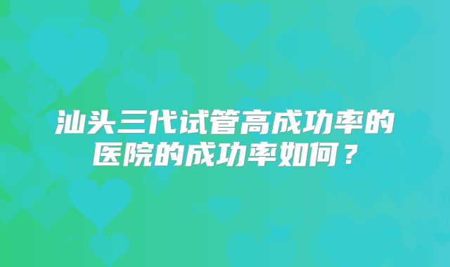 汕头三代试管高成功率的医院的成功率如何?