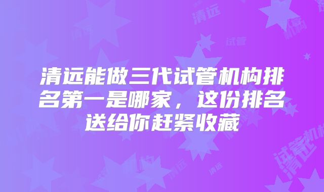 清远能做三代试管机构排名第一是哪家，这份排名送给你赶紧收藏