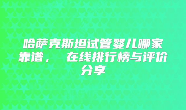 哈萨克斯坦试管婴儿哪家靠谱， 在线排行榜与评价分享