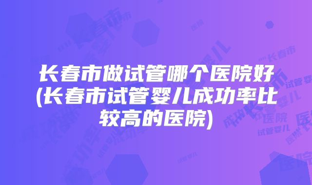 长春市做试管哪个医院好(长春市试管婴儿成功率比较高的医院)