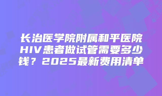 长治医学院附属和平医院HIV患者做试管需要多少钱?2025最新费用清单