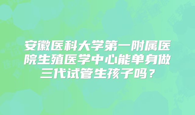 安徽医科大学第一附属医院生殖医学中心能单身做三代试管生孩子吗？