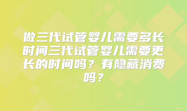 做三代试管婴儿需要多长时间三代试管婴儿需要更长的时间吗?有隐藏消费吗?