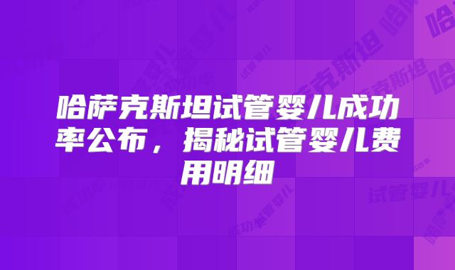 哈萨克斯坦试管婴儿成功率公布，揭秘试管婴儿费用明细