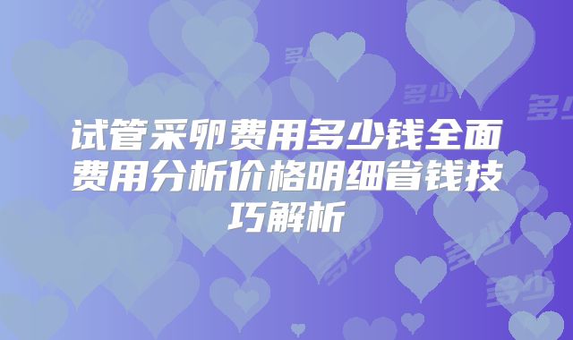 试管采卵费用多少钱全面费用分析价格明细省钱技巧解析