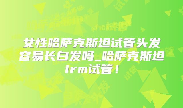 女性哈萨克斯坦试管头发容易长白发吗_哈萨克斯坦irm试管!
