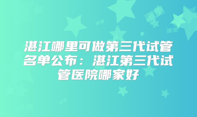 湛江哪里可做第三代试管名单公布：湛江第三代试管医院哪家好