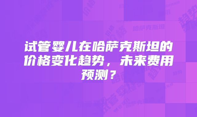 试管婴儿在哈萨克斯坦的价格变化趋势，未来费用预测？