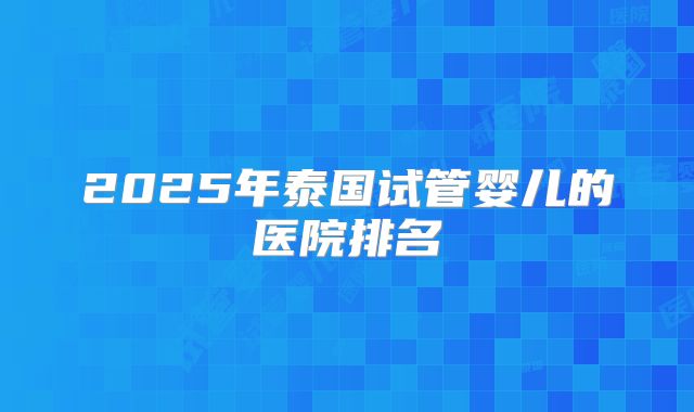 2025年泰国试管婴儿的医院排名