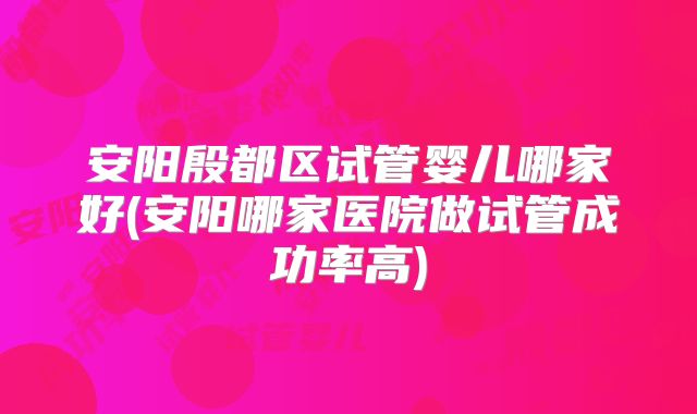 安阳殷都区试管婴儿哪家好(安阳哪家医院做试管成功率高)