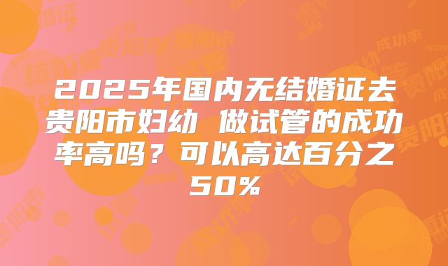 2025年国内无结婚证去贵阳市妇幼 做试管的成功率高吗?可以高达百分之50%