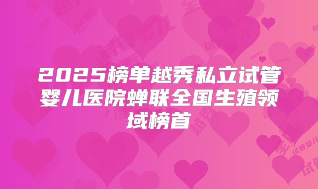 2025榜单越秀私立试管婴儿医院蝉联全国生殖领域榜首
