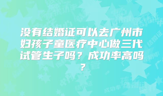 没有结婚证可以去广州市妇孩子童医疗中心做三代试管生子吗？成功率高吗？