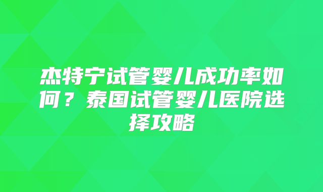 杰特宁试管婴儿成功率如何?泰国试管婴儿医院选择攻略