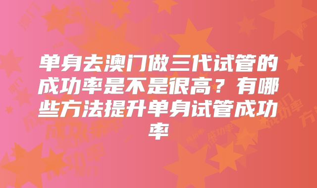单身去澳门做三代试管的成功率是不是很高？有哪些方法提升单身试管成功率