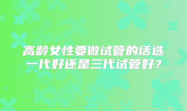 高龄女性要做试管的话选一代好还是三代试管好？