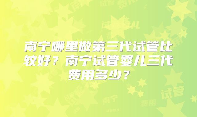 南宁哪里做第三代试管比较好？南宁试管婴儿三代费用多少？