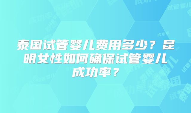 泰国试管婴儿费用多少？昆明女性如何确保试管婴儿成功率？