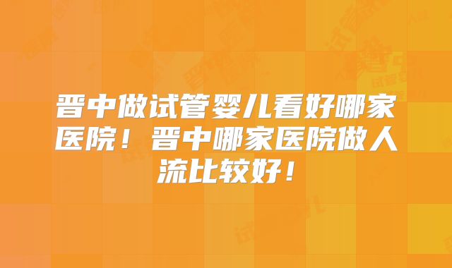 晋中做试管婴儿看好哪家医院！晋中哪家医院做人流比较好！
