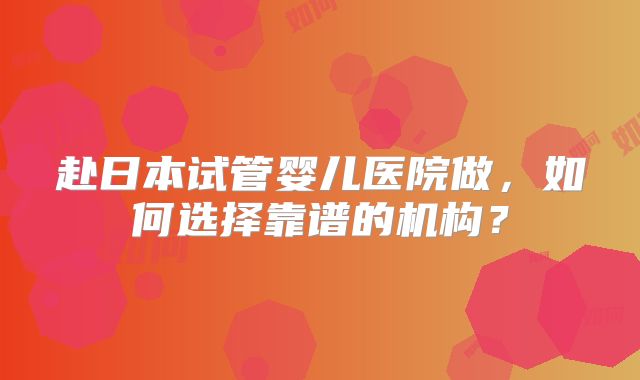 赴日本试管婴儿医院做，如何选择靠谱的机构？