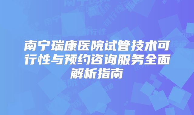 南宁瑞康医院试管技术可行性与预约咨询服务全面解析指南
