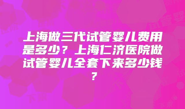 上海做三代试管婴儿费用是多少?上海仁济医院做试管婴儿全套下来多少钱?