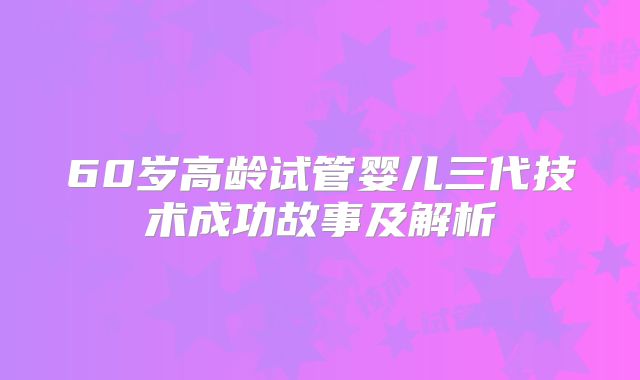 60岁高龄试管婴儿三代技术成功故事及解析