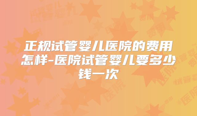 正规试管婴儿医院的费用怎样-医院试管婴儿要多少钱一次