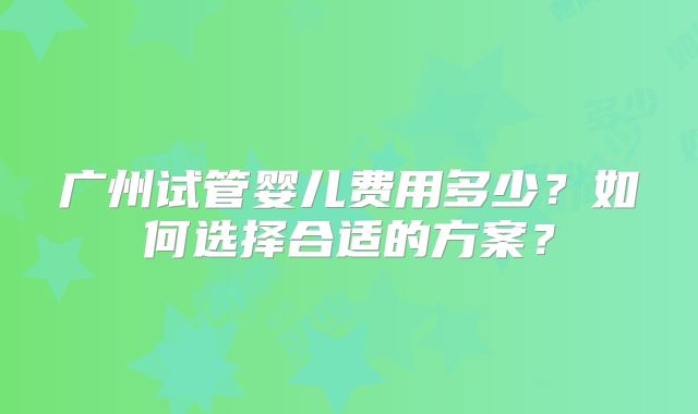 广州试管婴儿费用多少？如何选择合适的方案？