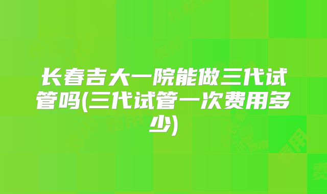 长春吉大一院能做三代试管吗(三代试管一次费用多少)
