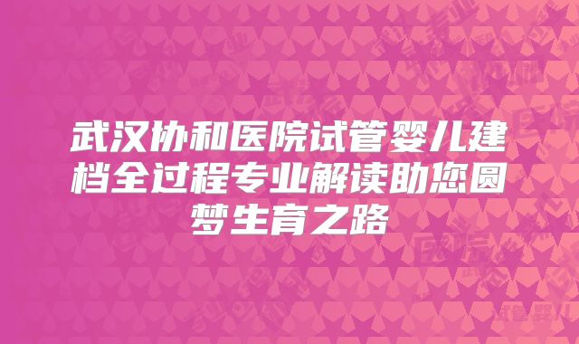 武汉协和医院试管婴儿建档全过程专业解读助您圆梦生育之路