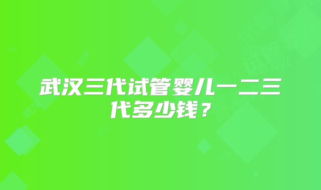 武汉三代试管婴儿一二三代多少钱？