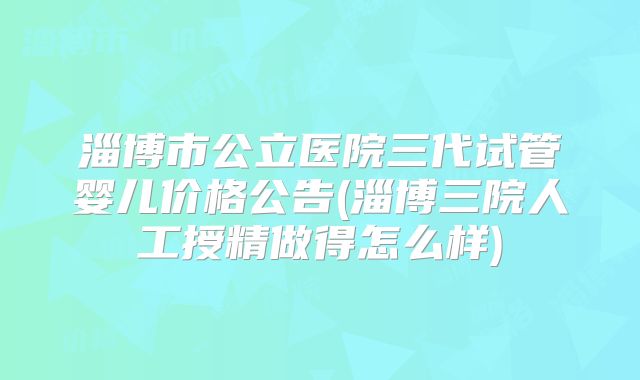 淄博市公立医院三代试管婴儿价格公告(淄博三院人工授精做得怎么样)
