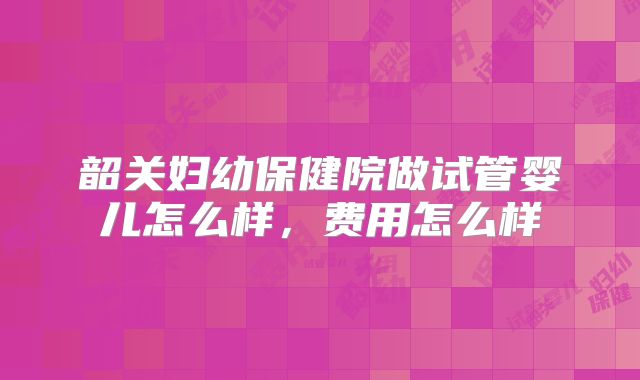 韶关妇幼保健院做试管婴儿怎么样，费用怎么样