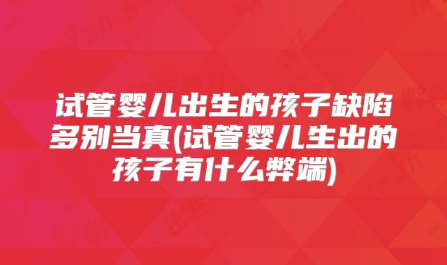 试管婴儿出生的孩子缺陷多别当真(试管婴儿生出的孩子有什么弊端)