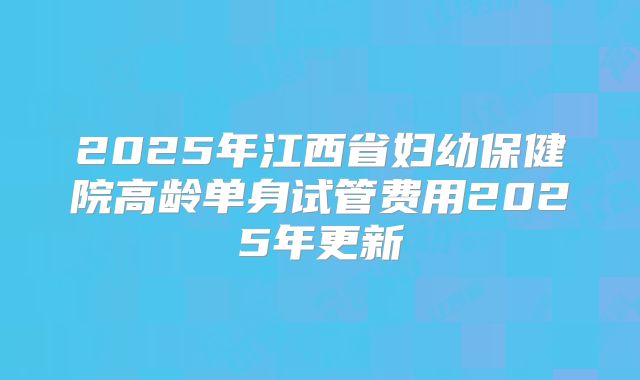 2025年江西省妇幼保健院高龄单身试管费用2025年更新