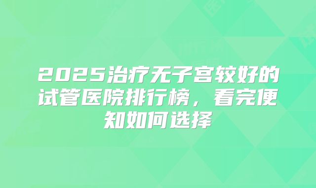 2025治疗无子宫较好的试管医院排行榜，看完便知如何选择