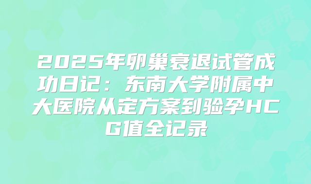 2025年卵巢衰退试管成功日记：东南大学附属中大医院从定方案到验孕HCG值全记录