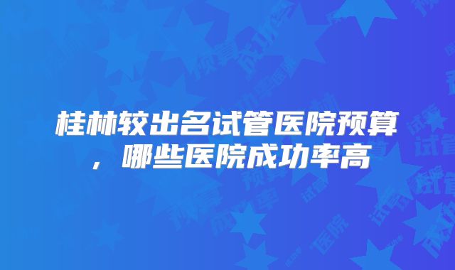 桂林较出名试管医院预算，哪些医院成功率高