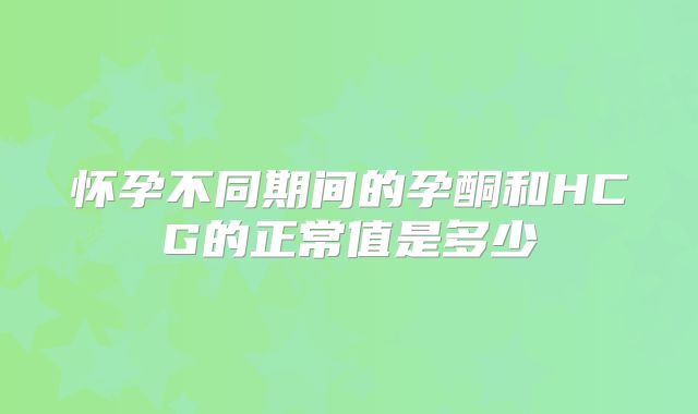 怀孕不同期间的孕酮和HCG的正常值是多少